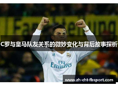C罗与皇马队友关系的微妙变化与背后故事探析