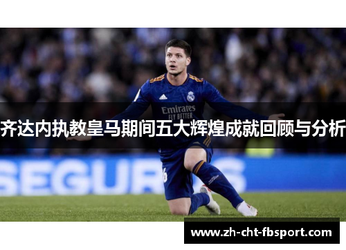 齐达内执教皇马期间五大辉煌成就回顾与分析 齐达内执教皇马期间五大辉煌成就回顾与分析
