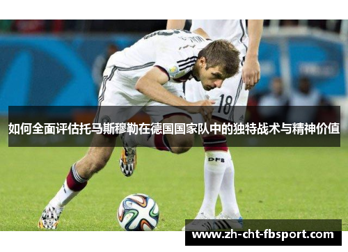 如何全面评估托马斯穆勒在德国国家队中的独特战术与精神价值