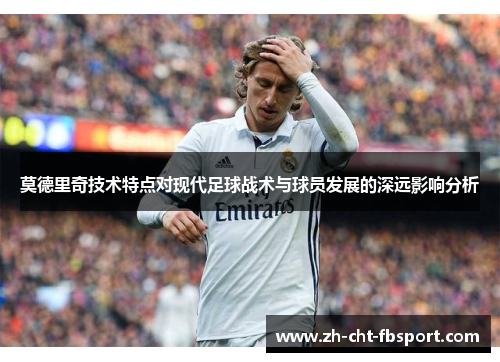 莫德里奇技术特点对现代足球战术与球员发展的深远影响分析 莫德里奇技术特点对现代足球战术与球员发展的深远影响分析